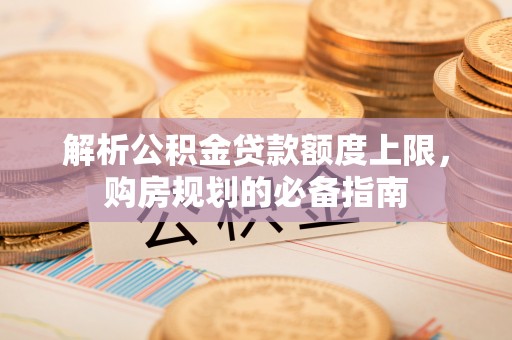 喜德解析公积金贷款额度上限，购房规划的必备指南