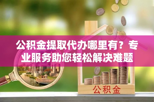 喜德公积金提取代办哪里有？专业服务助您轻松解决难题