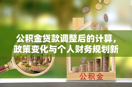喜德公积金贷款调整后的计算，政策变化与个人财务规划新思路