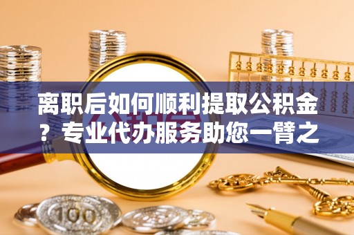 喜德离职后如何顺利提取公积金？专业代办服务助您一臂之力