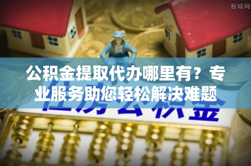 喜德公积金提取代办哪里有？专业服务助您轻松解决难题